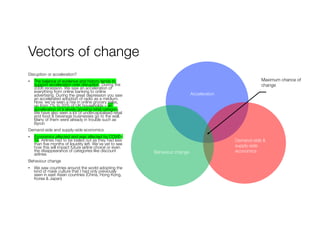 Vectors of change
Disruption or acceleration?
• The balance of evidence and history tends to
support acceleration over disruption. During the
2008 recession. We saw an acceleration of
everything from online banking to online
advertising. During the great depression you saw
an accelerated adoption of radio as a medium.
Now, we’ve seen a rise in online grocery sales,
up from 7% to 20% of UK households – an
acceleration of a slowly growing retail category.
We have also seen a lot of undercapitalised retail
and food & beverage businesses go to the wall.
Many of them were already in trouble such as
Byron
Demand-side and supply-side economics
• Economics affected and was affected by COVID-
19. Airlines had to be bailed out as they had less
than five months of liquidity left. We’ve yet to see
how this will impact future airline choice or even
the disappearance of categories like discount
airlines
Behaviour change
• We saw countries around the world adopting the
kind of mask culture that I had only previously
seen in east Asian countries (China, Hong Kong,
Korea & Japan)
Maximum chance of
change
Acceleration
Demand-side &
supply-side
economicsBehaviour change
 