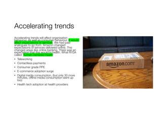 Accelerating trends
Accelerating trends will affect organisation
behaviour, as well as consumer behaviour. It would
affect expectations of services. We had past
analogues to go from. Amazon changed
expectations of services delivered online. This
changed areas like online banking. There was an
expectation that this would in health. What R/GA
called ‘human-centered health’
• Teleworking
• Contactless payments
• Consumer grade PPE
• E-commerce adoption surge
• Digital media consumption, (but only 30 more
minutes, offline media consumption went up
too)
• Health tech adoption at health providers
 