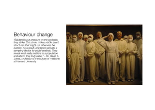 Behaviour change
“Epidemics put pressure on the societies
they strike. This strain makes visible latent
structures that might not otherwise be
evident. As a result, epidemics provide a
sampling device for social analysis. They
reveal what really matters to a population
and whom they truly value.” – Dr. David S.
Jones, professor of the culture of medicine
at Harvard University
 