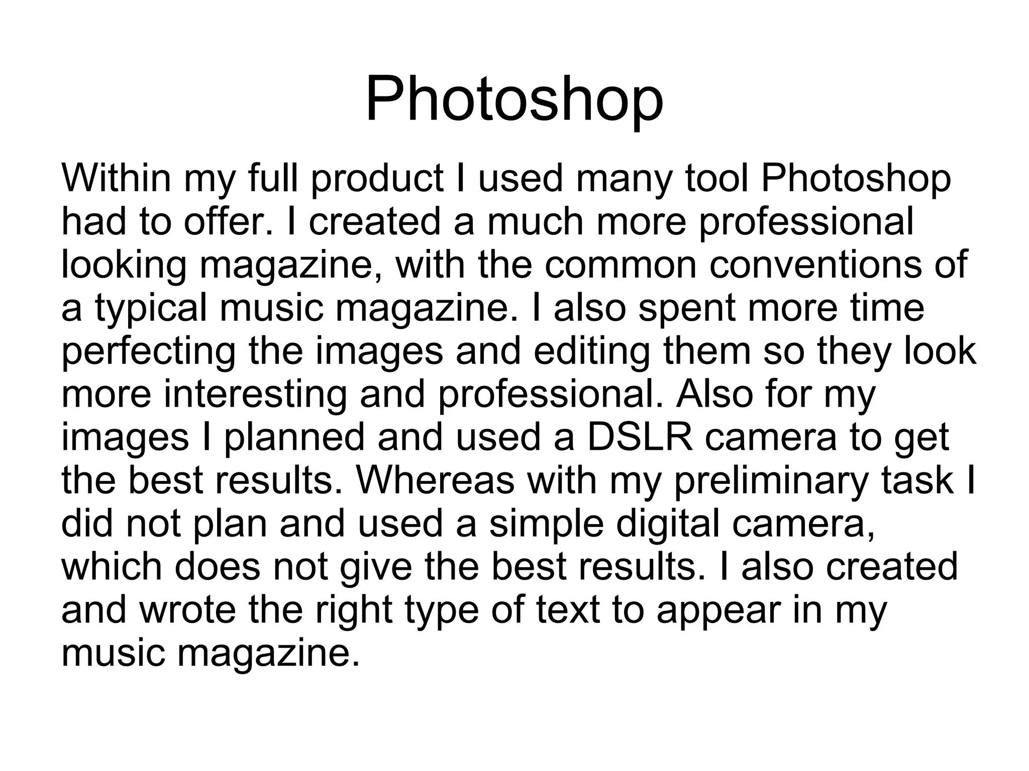 Photoshop
Within my full product I used many tool Photoshop
had to offer. I created a much more professional
looking magazine, with the common conventions of
a typical music magazine. I also spent more time
perfecting the images and editing them so they look
more interesting and professional. Also for my
images I planned and used a DSLR camera to get
the best results. Whereas with my preliminary task I
did not plan and used a simple digital camera,
which does not give the best results. I also created
and wrote the right type of text to appear in my
music magazine.
 