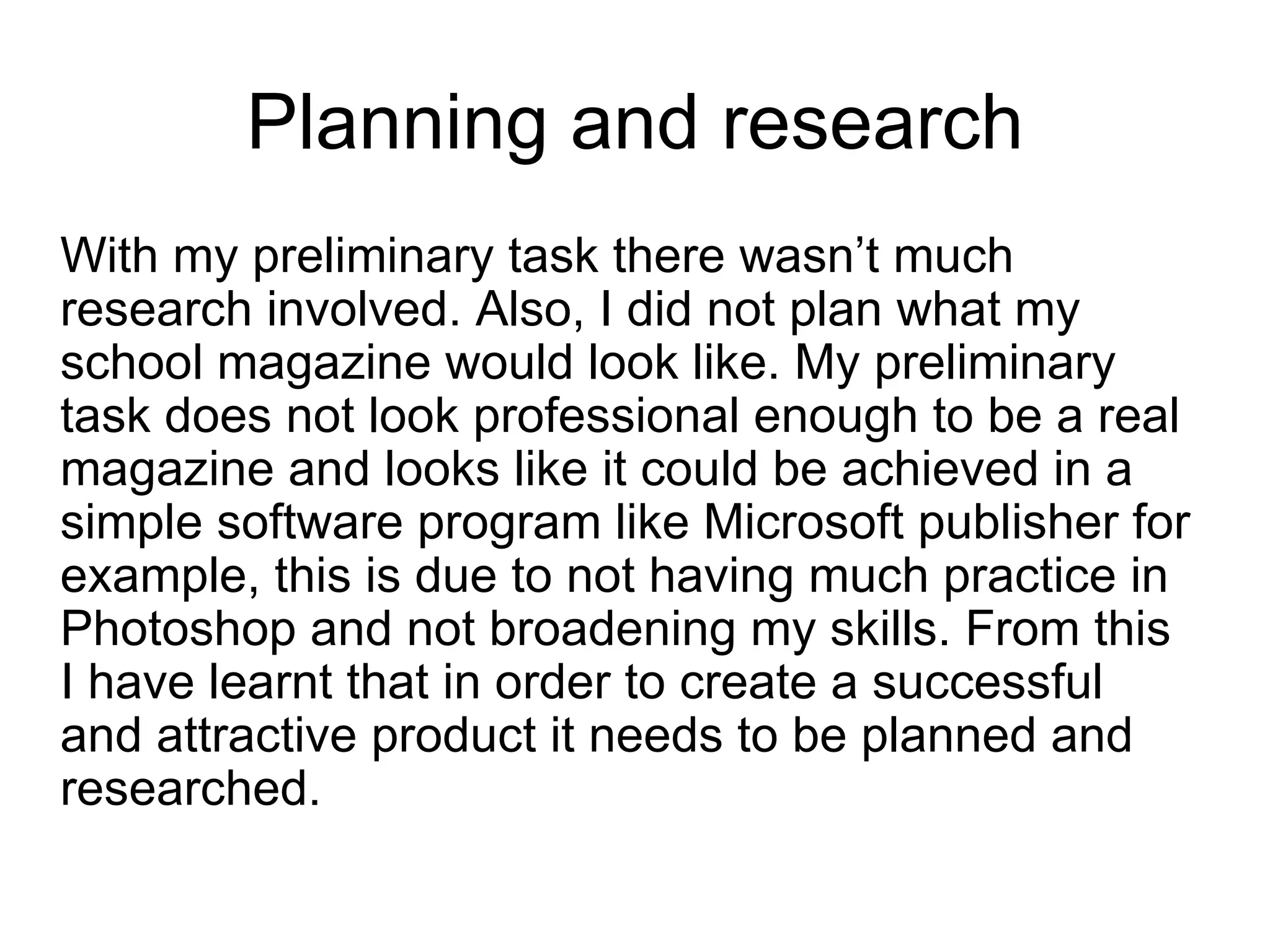 Planning and research
With my preliminary task there wasn’t much
research involved. Also, I did not plan what my
school magazine would look like. My preliminary
task does not look professional enough to be a real
magazine and looks like it could be achieved in a
simple software program like Microsoft publisher for
example, this is due to not having much practice in
Photoshop and not broadening my skills. From this
I have learnt that in order to create a successful
and attractive product it needs to be planned and
researched.
 