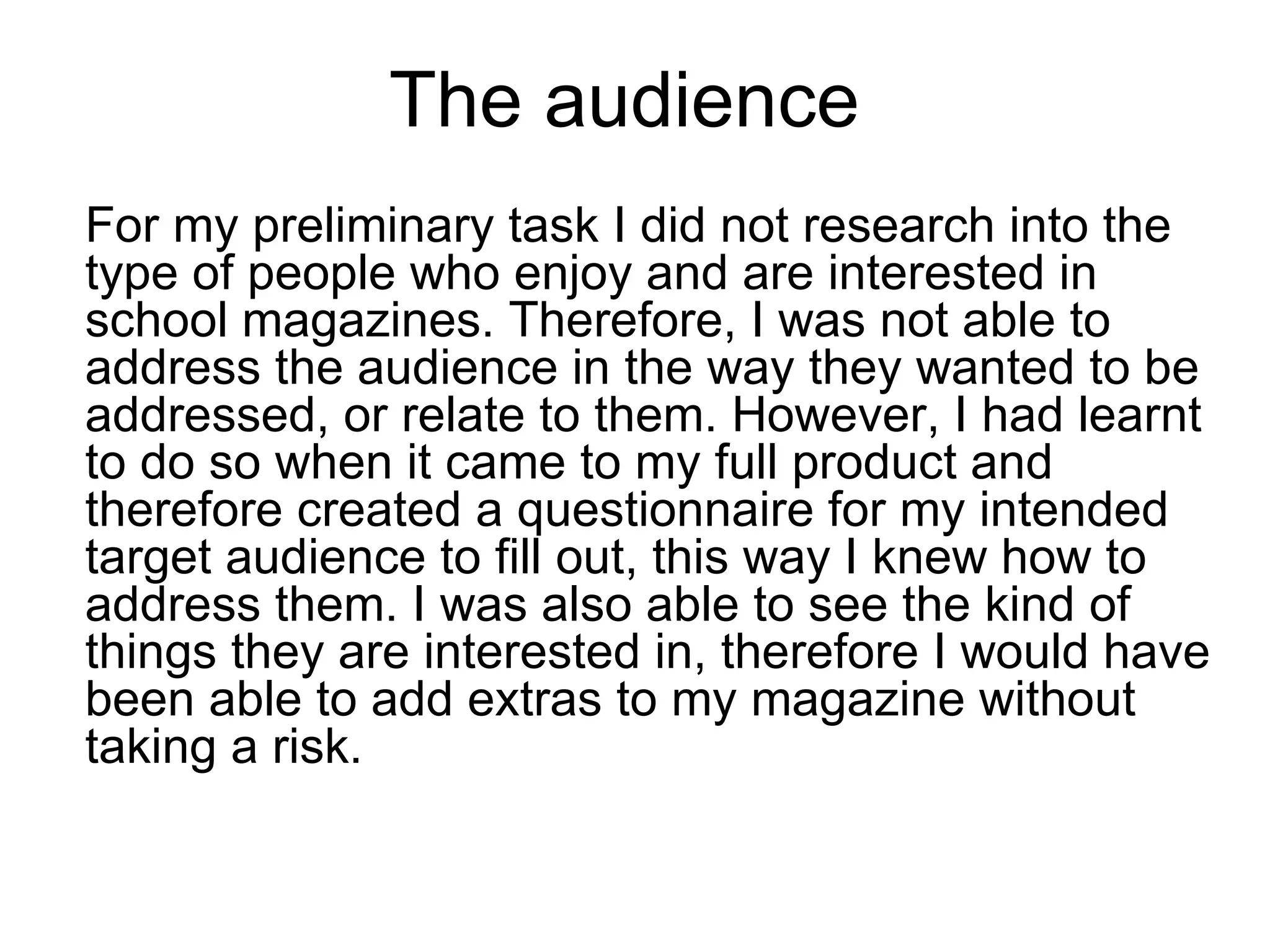 The audience
For my preliminary task I did not research into the
type of people who enjoy and are interested in
school magazines. Therefore, I was not able to
address the audience in the way they wanted to be
addressed, or relate to them. However, I had learnt
to do so when it came to my full product and
therefore created a questionnaire for my intended
target audience to fill out, this way I knew how to
address them. I was also able to see the kind of
things they are interested in, therefore I would have
been able to add extras to my magazine without
taking a risk.
 