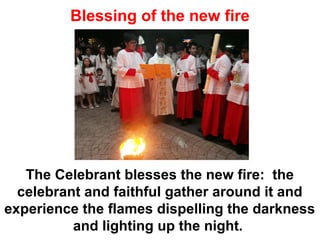 Blessing of the new fire
The Celebrant blesses the new fire: the
celebrant and faithful gather around it and
experience the flames dispelling the darkness
and lighting up the night.
 