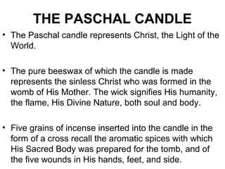 THE PASCHAL CANDLE
• The Paschal candle represents Christ, the Light of the
World.
• The pure beeswax of which the candle is made
represents the sinless Christ who was formed in the
womb of His Mother. The wick signifies His humanity,
the flame, His Divine Nature, both soul and body.
• Five grains of incense inserted into the candle in the
form of a cross recall the aromatic spices with which
His Sacred Body was prepared for the tomb, and of
the five wounds in His hands, feet, and side.
 