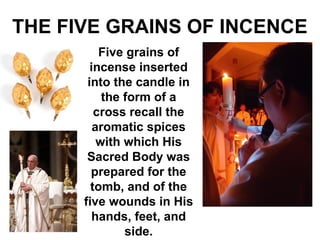 THE FIVE GRAINS OF INCENCE
Five grains of
incense inserted
into the candle in
the form of a
cross recall the
aromatic spices
with which His
Sacred Body was
prepared for the
tomb, and of the
five wounds in His
hands, feet, and
side.
 