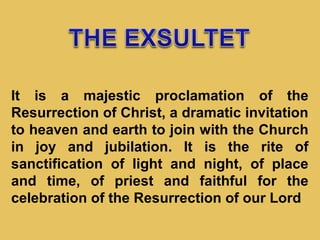 It is a majestic proclamation of the
Resurrection of Christ, a dramatic invitation
to heaven and earth to join with the Church
in joy and jubilation. It is the rite of
sanctification of light and night, of place
and time, of priest and faithful for the
celebration of the Resurrection of our Lord
 