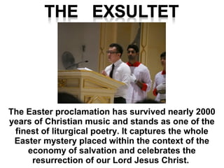 The Easter proclamation has survived nearly 2000
years of Christian music and stands as one of the
finest of liturgical poetry. It captures the whole
Easter mystery placed within the context of the
economy of salvation and celebrates the
resurrection of our Lord Jesus Christ.
 