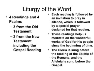 Liturgy of the Word
• 4 Readings and 4
Psalms
– 3 from the Old
Testament
– 2 from the New
Testament
including the
Gospel Reading
• Each reading is followed by
an invitation to pray in
silence, which is followed
by a special prayer
designed for that reading.
• These readings help us
meditate on the wonderful
works of God for his people
since the beginning of time.
• The Gloria is sung before
the reading of the Epistle of
the Romans, and the
Alleluia is sung before the
Gospel.
 