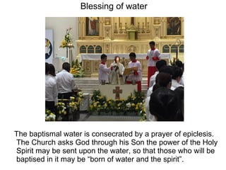 Blessing of water
The baptismal water is consecrated by a prayer of epiclesis.
The Church asks God through his Son the power of the Holy
Spirit may be sent upon the water, so that those who will be
baptised in it may be “born of water and the spirit”.
 