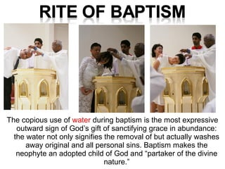 The copious use of water during baptism is the most expressive
outward sign of God’s gift of sanctifying grace in abundance:
the water not only signifies the removal of but actually washes
away original and all personal sins. Baptism makes the
neophyte an adopted child of God and “partaker of the divine
nature.”
 