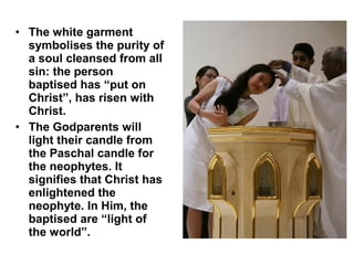 • The white garment
symbolises the purity of
a soul cleansed from all
sin: the person
baptised has “put on
Christ”, has risen with
Christ.
• The Godparents will
light their candle from
the Paschal candle for
the neophytes. It
signifies that Christ has
enlightened the
neophyte. In Him, the
baptised are “light of
the world”.
 