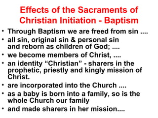 Effects of the Sacraments of
Christian Initiation - Baptism
• Through Baptism we are freed from sin ....
• all sin, original sin & personal sin
and reborn as children of God; ....
• we become members of Christ, ....
• an identity “Christian” - sharers in the
prophetic, priestly and kingly mission of
Christ.
• are incorporated into the Church ....
• as a baby is born into a family, so is the
whole Church our family
• and made sharers in her mission....
 
