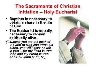 The Sacraments of Christian
Initiation – Holy Eucharist
• Baptism is necessary to
obtain a share in the life
of God.
• The Eucharist is equally
necessary to remain
spiritually alive.
(“..unless you eat the flesh of
the Son of Man and drink his
blood, you willl have no life
in you… for my flesh is true
food and my blood is true
drink.” – John 6: 52, 55)
 