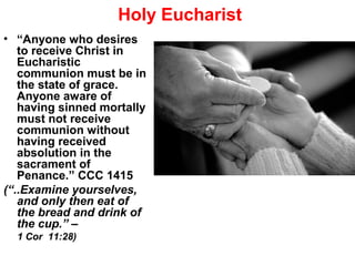 Holy Eucharist
• “Anyone who desires
to receive Christ in
Eucharistic
communion must be in
the state of grace.
Anyone aware of
having sinned mortally
must not receive
communion without
having received
absolution in the
sacrament of
Penance.” CCC 1415
(“..Examine yourselves,
and only then eat of
the bread and drink of
the cup.” –
1 Cor 11:28)
 