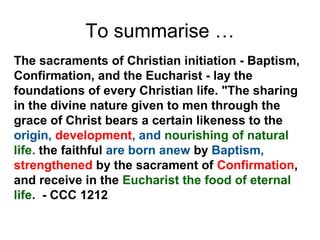 To summarise …
The sacraments of Christian initiation - Baptism,
Confirmation, and the Eucharist - lay the
foundations of every Christian life. "The sharing
in the divine nature given to men through the
grace of Christ bears a certain likeness to the
origin, development, and nourishing of natural
life. the faithful are born anew by Baptism,
strengthened by the sacrament of Confirmation,
and receive in the Eucharist the food of eternal
life. - CCC 1212
 