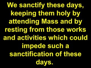 We sanctify these days,
keeping them holy by
attending Mass and by
resting from those works
and activities which could
impede such a
sanctification of these
days.
 