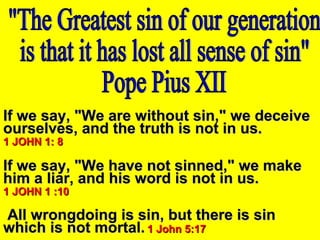 If we say, "We are without sin," we deceiveIf we say, "We are without sin," we deceive
ourselves, and the truth is not in us.ourselves, and the truth is not in us.
1 JOHN 1: 81 JOHN 1: 8
If we say, "We have not sinned," we makeIf we say, "We have not sinned," we make
him a liar, and his word is not in us.him a liar, and his word is not in us.
1 JOHN 1 :101 JOHN 1 :10
All wrongdoing is sin, but there is sinAll wrongdoing is sin, but there is sin
which is not mortal.which is not mortal. 1 John 5:171 John 5:17
 