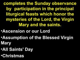 completes the Sunday observance
by participation in the principal
liturgical feasts which honor the
mysteries of the Lord, the Virgin
Mary and the saints.
•Ascension or our Lord
•Assumption of the Blessed Virgin
Mary
•All Saints' Day
•Christmas
 