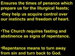 Ensures the times of penance which
prepare us for the liturgical feasts;
-they help us acquire control over
our instincts and freedom of heart.
•The Church requires fasting and
abstinence as signs of repentance.
•Repentance means to turn away
from sin and turn back to God.
 