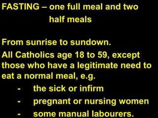 FASTING – one full meal and two
half meals
From sunrise to sundown.
All Catholics age 18 to 59, except
those who have a legitimate need to
eat a normal meal, e.g.
- the sick or infirm
- pregnant or nursing women
- some manual labourers.
 