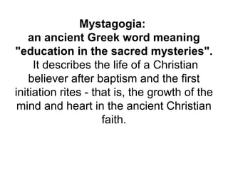 Mystagogia:
an ancient Greek word meaning
"education in the sacred mysteries".
It describes the life of a Christian
believer after baptism and the first
initiation rites - that is, the growth of the
mind and heart in the ancient Christian
faith.
 