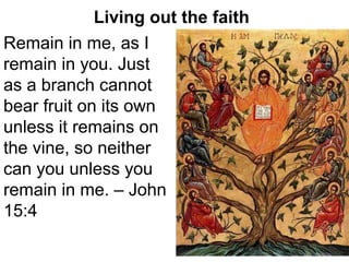 Living out the faith
Remain in me, as I
remain in you. Just
as a branch cannot
bear fruit on its own
unless it remains on
the vine, so neither
can you unless you
remain in me. – John
15:4
 