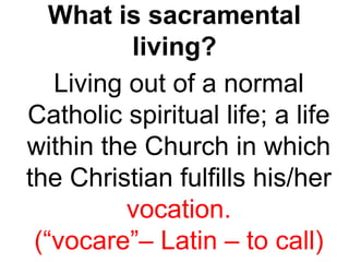What is sacramental
living?
Living out of a normal
Catholic spiritual life; a life
within the Church in which
the Christian fulfills his/her
vocation.
(“vocare”– Latin – to call)
 