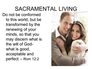 SACRAMENTAL LIVING
Do not be conformed
to this world, but be
transformed by the
renewing of your
minds, so that you
may discern what is
the will of God-
what is good,
acceptable and
perfect. – Rom 12:2
 