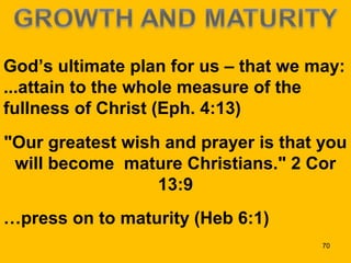God’s ultimate plan for us – that we may:
...attain to the whole measure of the
fullness of Christ (Eph. 4:13)
"Our greatest wish and prayer is that you
will become mature Christians." 2 Cor
13:9
…press on to maturity (Heb 6:1)
70
 