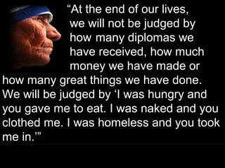 ““At the end of our lives,At the end of our lives,
we will not be judged bywe will not be judged by
howhow many diplomas wemany diplomas we
have received, how muchhave received, how much
money we have made ormoney we have made or
how many great things we have done.how many great things we have done.
We will be judged by ‘I was hungry andWe will be judged by ‘I was hungry and
you gave me to eat. I was naked and youyou gave me to eat. I was naked and you
clothed me. I was homeless and you tookclothed me. I was homeless and you took
me in.’”me in.’”
““At the end of our lives,At the end of our lives,
we will not be judged bywe will not be judged by
howhow many diplomas wemany diplomas we
have received, how muchhave received, how much
money we have made ormoney we have made or
how many great things we have done.how many great things we have done.
We will be judged by ‘I was hungry andWe will be judged by ‘I was hungry and
you gave me to eat. I was naked and youyou gave me to eat. I was naked and you
clothed me. I was homeless and you tookclothed me. I was homeless and you took
me in.’”me in.’”
73
 