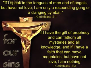 If I have the gift of prophecy
and can fathom all
mysteries and all
knowledge, and if I have a
faith that can move
mountains, but have notbut have not
love,love, I am nothing
1 Corinthians 13:2
"If I speak in the tongues of men and of angels,
but have not love,but have not love, I am only a resounding gong or
a clanging cymbal."
1 Corinthians 13:1
 