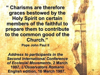 ““ Charisms are thereforeCharisms are therefore
graces bestowed by thegraces bestowed by the
Holy Spirit on certainHoly Spirit on certain
members of the faithful tomembers of the faithful to
prepare them to contributeprepare them to contribute
to the common good of theto the common good of the
Church.”Church.”
Pope John Paul IIPope John Paul II
Address to participants in theAddress to participants in the
Second International ConferenceSecond International Conference
of Ecclesial Movements,of Ecclesial Movements, 2 March2 March
1987,1987, L'Osservatore RomanoL'Osservatore Romano
English edition, 16 March 1987,English edition, 16 March 1987, 75
 