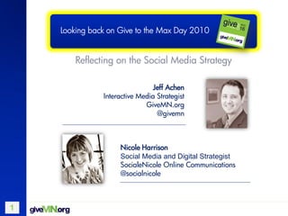 Looking back on Give to the Max Day 2010


       Reflecting on the Social Media Strategy

                                Jeff Achen
               Interactive Media Strategist
                             GiveMN.org
                                 @givemn



                    Nicole Harrison
                    Social Media and Digital Strategist
                    SocialeNicole Online Communications
                    @socialnicole



1
 