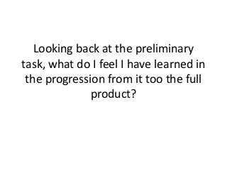 Looking back at the preliminary
task, what do I feel I have learned in
the progression from it too the full
product?

 