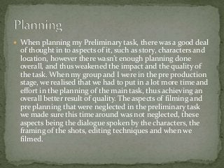  When planning my Preliminary task, there was a good deal
of thought in to aspects of it, such as story, characters and
l...