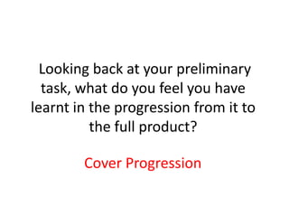 Looking back at your preliminary
  task, what do you feel you have
learnt in the progression from it to
          the full product?

        Cover Progression
 