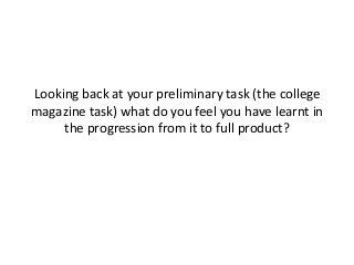 Looking back at your preliminary task (the college
magazine task) what do you feel you have learnt in
the progression from it to full product?

 