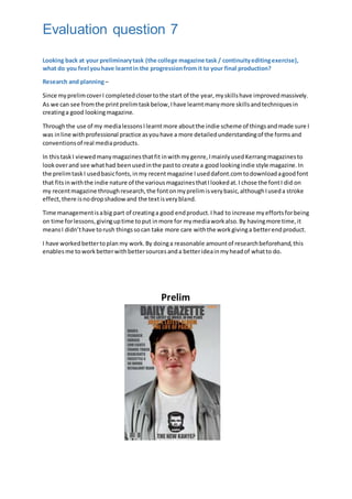 Evaluation question 7
Looking back at your preliminarytask (the college magazine task / continuityeditingexercise),
what do you feel youhave learntin the progressionfrom it to your final production?
Research and planning–
Since myprelimcoverI completedclosertothe start of the year,myskillshave improvedmassively.
As we can see fromthe printprelimtaskbelow,Ihave learntmanymore skillsandtechniquesin
creatinga good lookingmagazine.
Throughthe use of my medialessonsIlearntmore aboutthe indie scheme of thingsandmade sure I
was inline withprofessional practice asyouhave a more detailedunderstandingof the formsand
conventionsof real mediaproducts.
In thistaskI viewedmanymagazinesthatfit inwithmygenre,ImainlyusedKerrangmagazinesto
lookoverand see whathad beenusedinthe pastto create a goodlookingindie style magazine.In
the prelimtaskI usedbasicfonts,inmy recentmagazine Iuseddafont.comtodownloadagoodfont
that fitsinwiththe indie nature of the variousmagazinesthatIlookedat.I chose the fontI did on
my recentmagazine throughresearch,the fontonmyprelimisverybasic,althoughIuseda stroke
effect,there isnodropshadowand the textisverybland.
Time managementisabig part of creatinga good endproduct.I had to increase myeffortsforbeing
on time forlessons,givinguptime toput inmore for mymediaworkalso.By havingmore time,it
meansI didn’thave torush thingssocan take more care withthe workgivinga betterendproduct.
I have workedbettertoplan my work.By doinga reasonable amountof researchbeforehand,this
enables me toworkbetterwithbettersourcesanda betterideainmyheadof whatto do.
Prelim
 