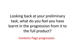 Looking back at your preliminary
  task, what do you feel you have
learnt in the progression from it to
          the full product?
      Contents Page progression
 