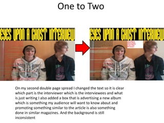 One to Two




On my second double page spread I changed the text so it is clear
which part is the interviewer which is the interviewees and what
is just writing I also added a box that is advertising a new album
which is something my audience will want to know about and
promoting something similar to the article is also something
done in similar magazines. And the background is still
inconsistent
 
