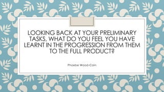 LOOKING BACK AT YOUR PRELIMINARY
TASKS, WHAT DO YOU FEEL YOU HAVE
LEARNT IN THE PROGRESSION FROM THEM
TO THE FULL PRODUCT?
Phoebe Wood-Cain
 