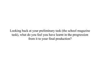 Looking back at your preliminary task (the school magazine
task), what do you feel you have learnt in the progression
from it to your final production?
 