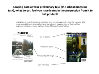 Looking back at your preliminary task (the school magazine task), what do you feel you have learnt in the progression from it to full product? Looking back at my preliminary task, and looking at my current magazine, it is clear that my media skills have progressed to some extent, allowing me to produce my magazine. Some of the areas I have progressed in include my choice of photos, choice of fonts and mode of address. Use of strapline Variation in colour Improved quality image Uses of barcode 