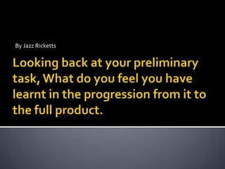 By Jazz Ricketts Looking back at your preliminary task, What do you feel you have learnt in the progression from it to the full product. 