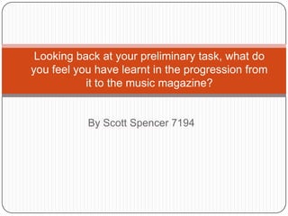 Looking back at your preliminary task, what do you feel you have learnt in the progression from it to the music magazine? By Scott Spencer 7194 