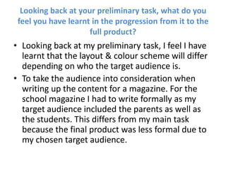 Looking back at your preliminary task, what do you feel you have learnt in the progression from it to the full product? Looking back at my preliminary task, I feel I have learnt that the layout & colour scheme will differ depending on who the target audience is.  To take the audience into consideration when writing up the content for a magazine. For the school magazine I had to write formally as my target audience included the parents as well as the students. This differs from my main task because the final product was less formal due to my chosen target audience. 