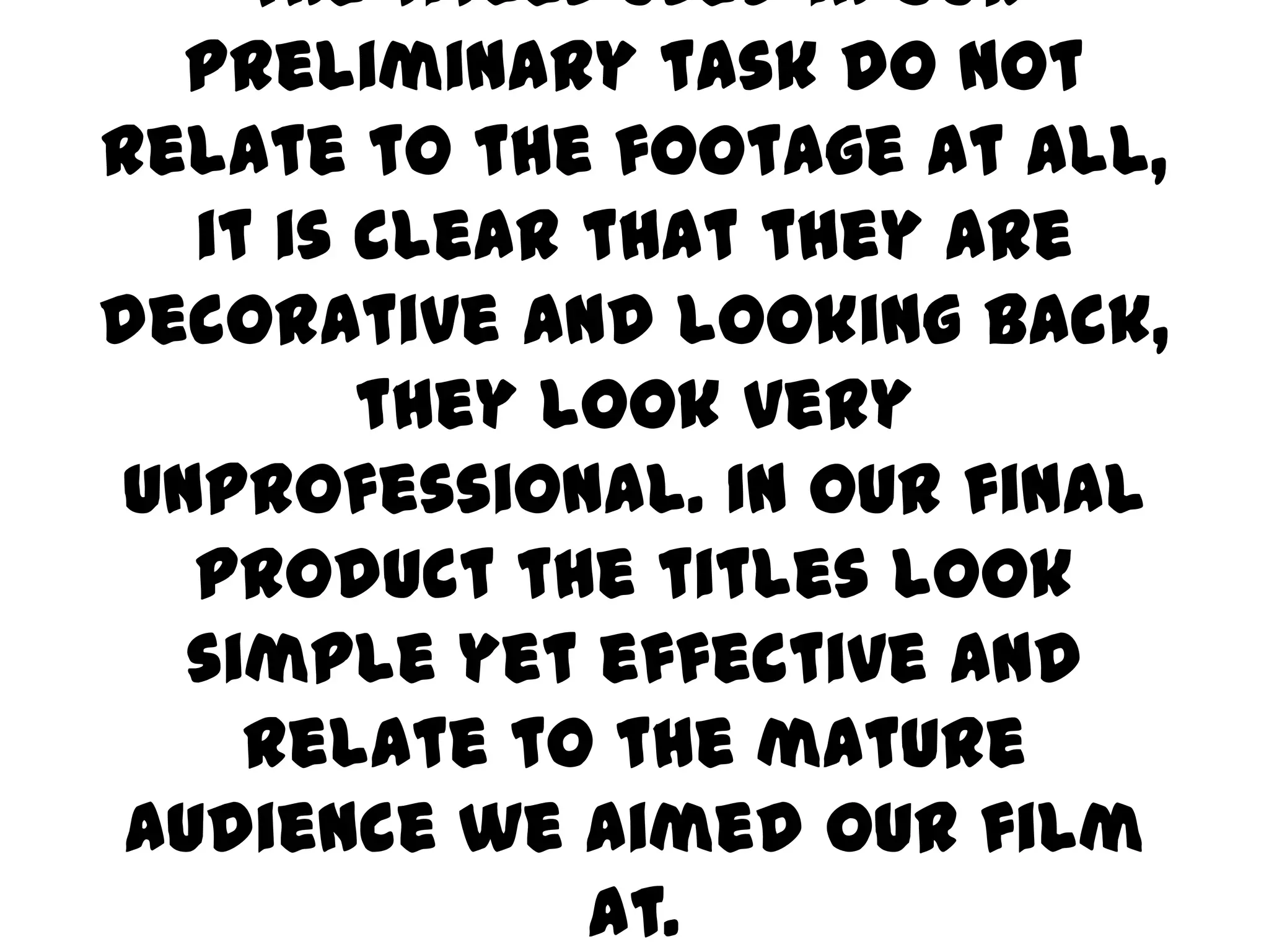 The titles used in our preliminary task do not relate to the footage at all, it is clear that they are decorative and looking back, they look very unprofessional. In our final product the titles look simple yet effective and relate to the mature audience we aimed our film at. 
