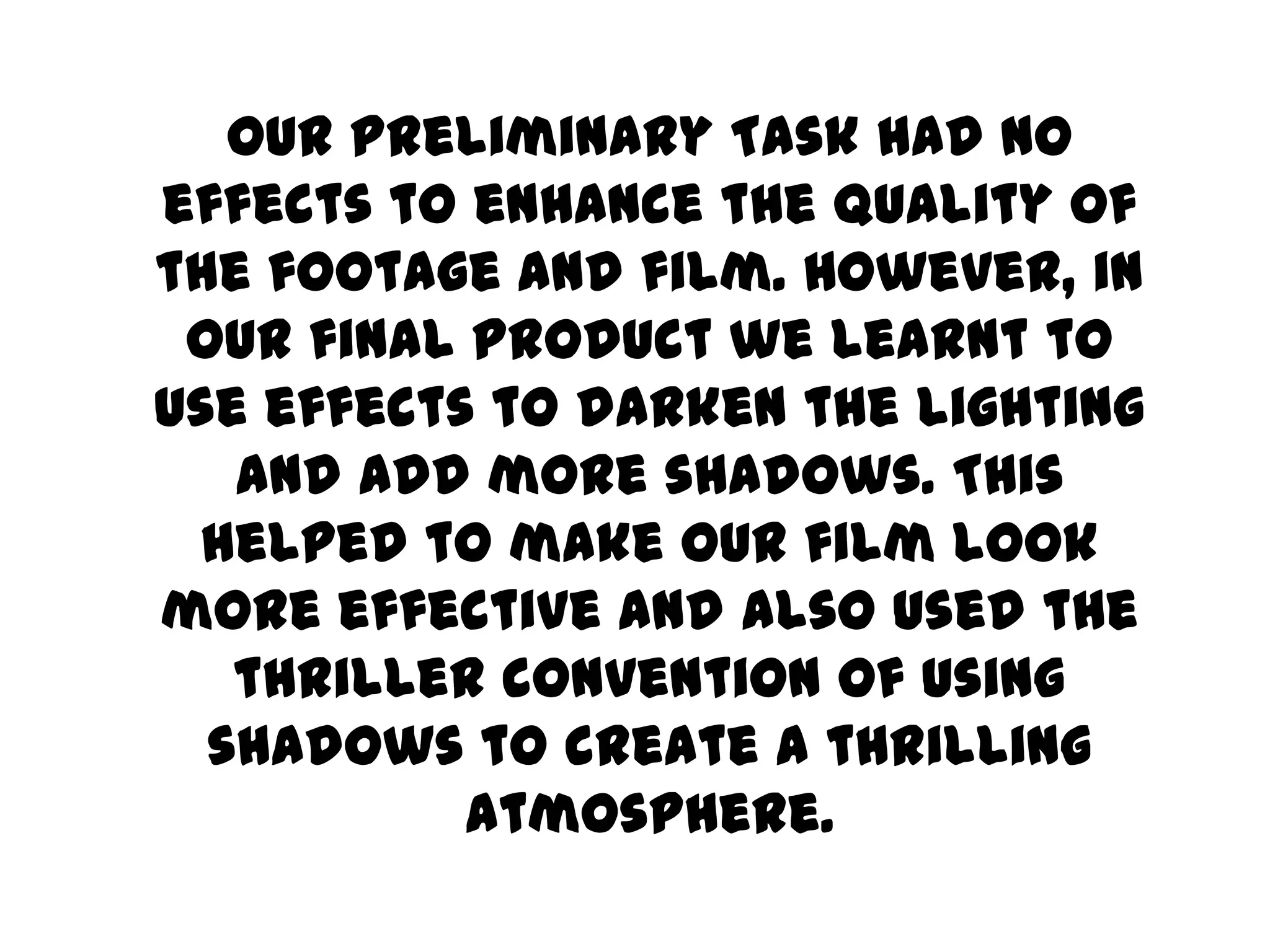 Our Preliminary Task had no effects to enhance the quality of the footage and film. However, in our final product we learnt to use effects to darken the lighting and add more shadows. This helped to make our film look more effective and also used the thriller convention of using shadows to create a thrilling atmosphere.  