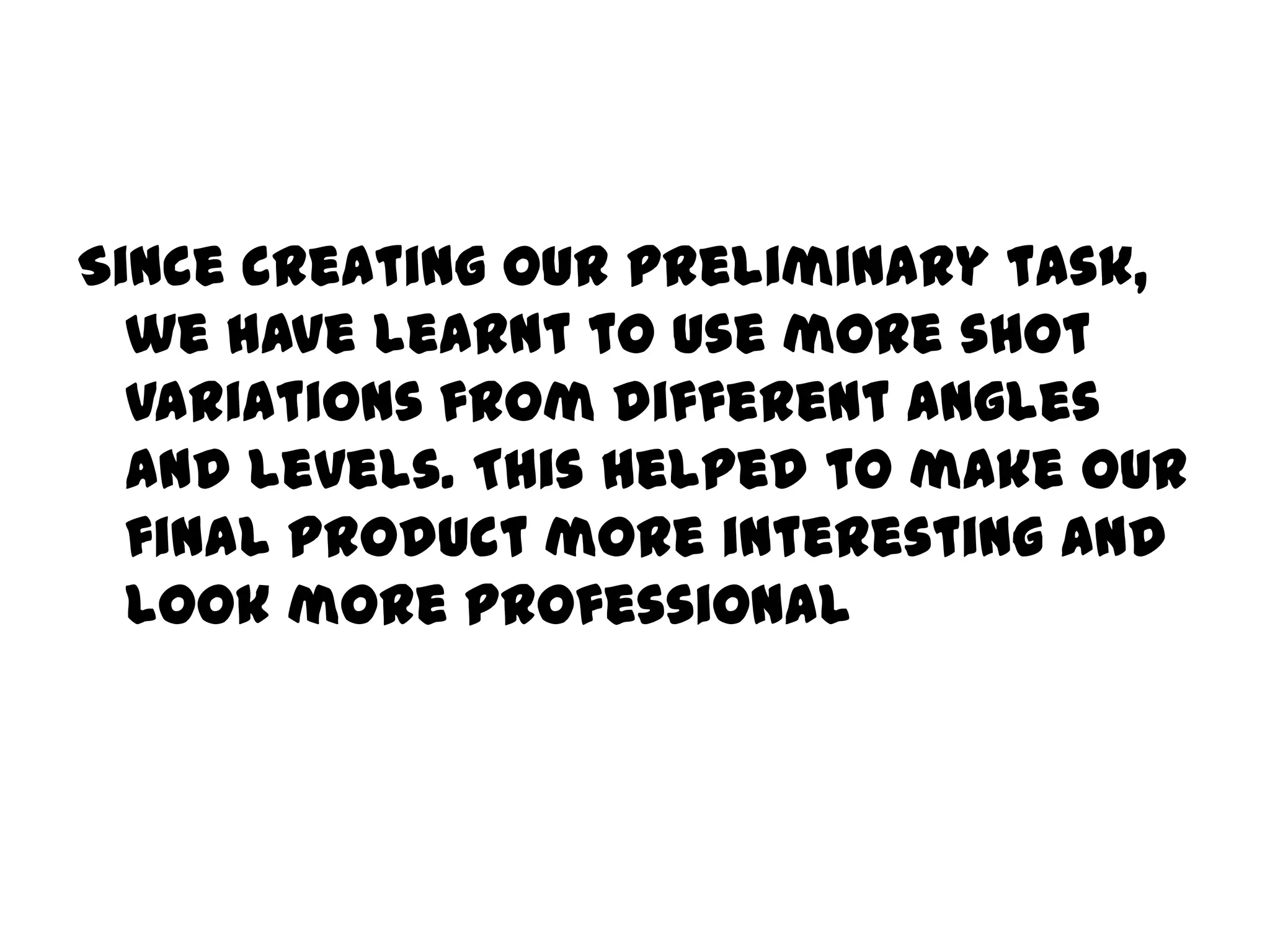 Since creating our preliminary task, we have learnt to use more shot variations from different angles and levels. This helped to make our final product more interesting and look more professional 
