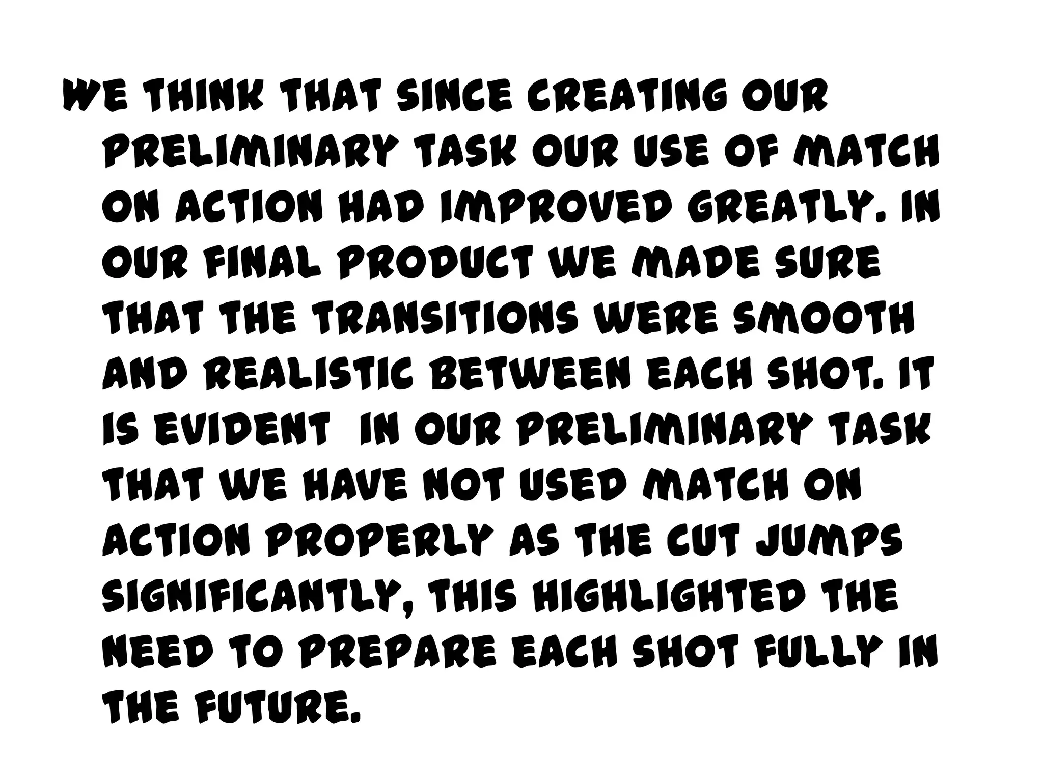 We think that since creating our preliminary task our use of match on action had improved greatly. In our final product we made sure that the transitions were smooth and realistic between each shot. It is evident in our preliminary task that we have not used match on action properly as the cut jumps significantly, this highlighted the need to prepare each shot fully in the future. 